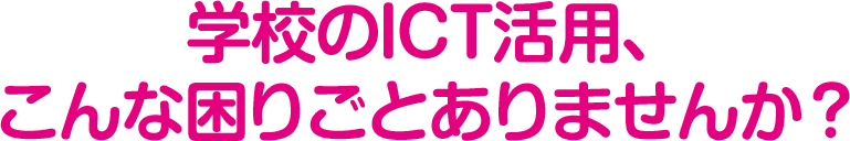 学校のICT活用、こんな困りごとありませんか?